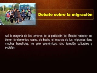 Así la mayoría de los temores de la población del Estado receptor, no
tienen fundamentos reales, de hecho el impacto de los migrantes tiene
muchos beneficios, no solo económicos, sino también culturales y
sociales.
Debate sobre la migración
 