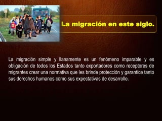 La migración simple y llanamente es un fenómeno imparable y es
obligación de todos los Estados tanto exportadores como receptores de
migrantes crear una normativa que les brinde protección y garantice tanto
sus derechos humanos como sus expectativas de desarrollo.
La migración en este siglo.
 
