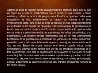 Además se debe de recalcar, que la causa principal del porque la gente deja su país
de origen es la falta de oportunidades que no tienen en sus Estados, y cabria
analizar y reflexionar acerca de porque estos Estados no pueden darles esas
expectativas de vida, evidentemente las causas son muchas y el tema
inmensamente basto, pero lo que se debe de rescatar es que independientemente
de las teorías de las causas del desarrollo y del subdesarrollo, la globalización ha
llevado con sus medios masivos de información una expectativa de oportunidades
en sus vidas a la población mundial, es absurdo que los países desarrollados, o no
desarrollados y la iniciativa privada internacional que se ha visto enormemente
beneficiada de la globalización aumentando sus ganancias de forma exponencial,
pretendan que los individuos deberán de esperar a que mejores las expectativas de
vida en sus Estado de origen, cuando esto llevara cuando menos varias
generaciones, además cabria revisar que uno de los principales problemas de la
falta de desarrollo, es la falta de capital en los países pobres, la que se les ha dado
a cuenta gotas por instituciones internacionales, o particulares, y que han visto solo
un negocio más, una inversión más en estos resaltamos, y ni siquiera se han puesto
a cuidar si realmente se usan estos recursos para impulsar el desarrollo humano de
los países pobres.
 