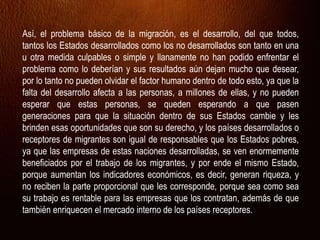 Así, el problema básico de la migración, es el desarrollo, del que todos,
tantos los Estados desarrollados como los no desarrollados son tanto en una
u otra medida culpables o simple y llanamente no han podido enfrentar el
problema como lo deberían y sus resultados aún dejan mucho que desear,
por lo tanto no pueden olvidar el factor humano dentro de todo esto, ya que la
falta del desarrollo afecta a las personas, a millones de ellas, y no pueden
esperar que estas personas, se queden esperando a que pasen
generaciones para que la situación dentro de sus Estados cambie y les
brinden esas oportunidades que son su derecho, y los países desarrollados o
receptores de migrantes son igual de responsables que los Estados pobres,
ya que las empresas de estas naciones desarrolladas, se ven enormemente
beneficiados por el trabajo de los migrantes, y por ende el mismo Estado,
porque aumentan los indicadores económicos, es decir, generan riqueza, y
no reciben la parte proporcional que les corresponde, porque sea como sea
su trabajo es rentable para las empresas que los contratan, además de que
también enriquecen el mercado interno de los países receptores.
 
