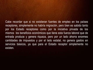 Cabe recordar que si no existieran fuentes de empleo en los países
receptores, simplemente no habría migración, pero bien es sabido tanto
por los Estado receptores como por la iniciativa privada de los
mismos los beneficios económicos que tiene esta fuerza laboral que de
entrada produce y genera riqueza, pero por un lado ahorra enormes
cantidades de impuestos y por el lado estatal, no genera gastos en
servicios básicos, ya que para el Estado receptor simplemente no
existen.
 