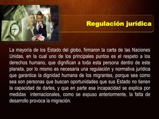 La mayoría de los Estado del globo, firmaron la carta de las Naciones
Unidas, en la cual uno de los principales puntos es el respeto a los
derechos humano, que dignifican a toda esta persona dentro de este
planeta, por lo mismo es necesaria una regulación y normativa jurídica
que garantice la dignidad humana de los migrantes, porque sea como
sea son personas que buscan oportunidades que sus Estado no tienen
la capacidad de darles, y que en parte esa incapacidad se explica por
medidas internacionales, como se expuso anteriormente, la falta de
desarrollo provoca la migración.
Regulación jurídica
 