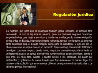 Es evidente que para que el desarrollo humano global unificado se alcance falta
demasiado, tal vez ni siquiera se alcance, pero las personas seguirán buscando,
empoderándose para mejorar sus vidas y las de sus familias, por lo tanto es obligación
de los todos los Estado, internacionalmente hablando, regular la migración, ya que trae
tanto beneficios para el Estado receptor como para el exportador, y lejos de ser un
obstáculo o que se espere que en un momento dado sustituya el desarrollo del Estado
de origen, cosa que tampoco puede hacer, muy por el contrario se podría convertir en
un factor de ayuda y de apoyo al desarrollo humanos de los países de origen, dando lo
que más les hace falta, capital, y capital directo a las personas, sin pasar por
ineficientes y gobiernos de estos Estado que frecuentemente no hacen llegar los
recursos a la población que en ocasiones obtienen de organismos internacionales o de
la banca privada internacional.
Regulación jurídica
 