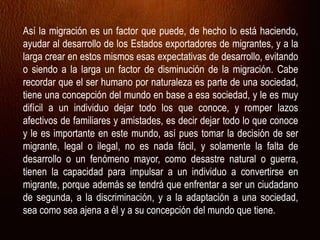 Así la migración es un factor que puede, de hecho lo está haciendo,
ayudar al desarrollo de los Estados exportadores de migrantes, y a la
larga crear en estos mismos esas expectativas de desarrollo, evitando
o siendo a la larga un factor de disminución de la migración. Cabe
recordar que el ser humano por naturaleza es parte de una sociedad,
tiene una concepción del mundo en base a esa sociedad, y le es muy
difícil a un individuo dejar todo los que conoce, y romper lazos
afectivos de familiares y amistades, es decir dejar todo lo que conoce
y le es importante en este mundo, así pues tomar la decisión de ser
migrante, legal o ilegal, no es nada fácil, y solamente la falta de
desarrollo o un fenómeno mayor, como desastre natural o guerra,
tienen la capacidad para impulsar a un individuo a convertirse en
migrante, porque además se tendrá que enfrentar a ser un ciudadano
de segunda, a la discriminación, y a la adaptación a una sociedad,
sea como sea ajena a él y a su concepción del mundo que tiene.
 