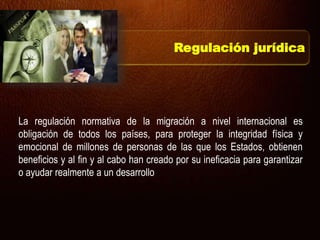 La regulación normativa de la migración a nivel internacional es
obligación de todos los países, para proteger la integridad física y
emocional de millones de personas de las que los Estados, obtienen
beneficios y al fin y al cabo han creado por su ineficacia para garantizar
o ayudar realmente a un desarrollo
Regulación jurídica
 
