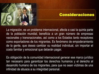 La migración, es un problema internacional, afecta a casi la quinta parte
de la población mundial, beneficia a un gran número de empresas
nacionales y transnacionales, así como a los Estados tanto receptores
como exportadores de los migrantes. Es fenómeno de empoderamiento
de la gente, que desea cambiar su realidad individual, sin importar el
costo familiar y emocional que deberán pagar.
Es obligación de la comunidad internacional generar ese marco jurídico
tan necesario para garantizar los derechos humanos y el derecho al
desarrollo humano de los migrantes, para que no sean víctimas de una
infinidad de abusos a su integridad personal.
Consideraciones
 