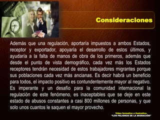 Además que una regulación, aportaría impuestos a ambos Estados,
receptor y exportador, apoyaría el desarrollo de estos últimos, y
ayudaría a la falta de manos de obra de los primeros, además que
desde el punto de vista demográfico, cada vez más los Estados
receptores tendrán necesidad de estos trabajadores migrantes porque
sus poblaciones cada vez más ancianas. Es decir habrá un beneficio
para todos, el impacto positivo es contundentemente mayor al negativo.
Es imperante y un desafío para la comunidad internacional la
regulación de este fenómeno, es inaceptables que se deje en este
estado de abusos constantes a casi 800 millones de personas, y que
solo unos cuantos le saquen el mayor provecho.
Consideraciones
Video formativo e ilustrativo.
“LOS PELIGROS DE LA MIGRACIÓN”
 