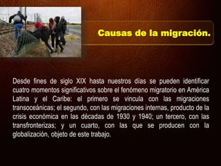 Desde fines de siglo XIX hasta nuestros días se pueden identificar
cuatro momentos significativos sobre el fenómeno migratorio en América
Latina y el Caribe: el primero se vincula con las migraciones
transoceánicas; el segundo, con las migraciones internas, producto de la
crisis económica en las décadas de 1930 y 1940; un tercero, con las
transfronterizas; y un cuarto, con las que se producen con la
globalización, objeto de este trabajo.
Causas de la migración.
 