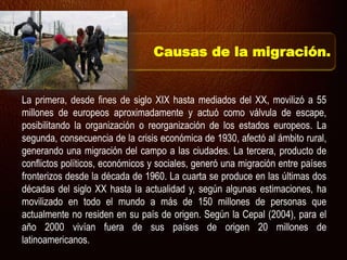 La primera, desde fines de siglo XIX hasta mediados del XX, movilizó a 55
millones de europeos aproximadamente y actuó como válvula de escape,
posibilitando la organización o reorganización de los estados europeos. La
segunda, consecuencia de la crisis económica de 1930, afectó al ámbito rural,
generando una migración del campo a las ciudades. La tercera, producto de
conflictos políticos, económicos y sociales, generó una migración entre países
fronterizos desde la década de 1960. La cuarta se produce en las últimas dos
décadas del siglo XX hasta la actualidad y, según algunas estimaciones, ha
movilizado en todo el mundo a más de 150 millones de personas que
actualmente no residen en su país de origen. Según la Cepal (2004), para el
año 2000 vivían fuera de sus países de origen 20 millones de
latinoamericanos.
Causas de la migración.
 