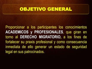 OBJETIVO GENERAL
Proporcionar a los participantes los conocimientos
ACADEMICOS y PROFESIONALES, que giran en
torno al DERECHO MIGRATORIO, a los fines de
fortalecer su praxis profesional y como consecuencia
inmediata de ello generar un estado de seguridad
legal en sus patrocinados.
 