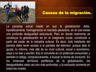 La paradoja actual reside en que la globalización debe,
hipotéticamente, homogeneizar el mercado planetario, en el cual existe
una profunda desigualdad estructural. Pero en donde realmente se
constituye la globalización es en el imaginario social, constituido a
partir del poder de la industria cultural. Es decir, todo habitante del
planeta debe tener acceso a la pantalla del televisor, porque éste lo
iguala, lo informa, mas allá de su nivel cultural, social o económico,
sepa o no leer y escribir. Eso lo convierte en un potencial consumidor y
también lo obliga, compulsivamente, a buscar la forma de consumir. En
los inmensos territorios periféricos de la globalización, las
desigualdades cada vez son más profundas, y la exclusión aumenta en
todos los niveles.
Causas de la migración.
 