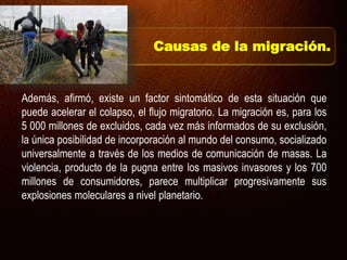 Además, afirmó, existe un factor sintomático de esta situación que
puede acelerar el colapso, el flujo migratorio. La migración es, para los
5 000 millones de excluidos, cada vez más informados de su exclusión,
la única posibilidad de incorporación al mundo del consumo, socializado
universalmente a través de los medios de comunicación de masas. La
violencia, producto de la pugna entre los masivos invasores y los 700
millones de consumidores, parece multiplicar progresivamente sus
explosiones moleculares a nivel planetario.
Causas de la migración.
 