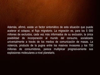 Además, afirmó, existe un factor sintomático de esta situación que puede
acelerar el colapso, el flujo migratorio. La migración es, para los 5 000
millones de excluidos, cada vez más informados de su exclusión, la única
posibilidad de incorporación al mundo del consumo, socializado
universalmente a través de los medios de comunicación de masas. La
violencia, producto de la pugna entre los masivos invasores y los 700
millones de consumidores, parece multiplicar progresivamente sus
explosiones moleculares a nivel planetario.
 