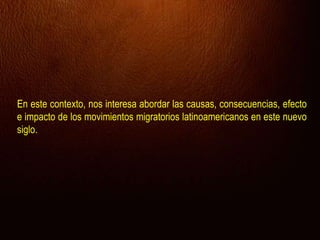 En este contexto, nos interesa abordar las causas, consecuencias, efecto
e impacto de los movimientos migratorios latinoamericanos en este nuevo
siglo.
 