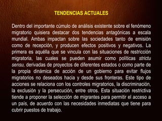 TENDENCIAS ACTUALES
Dentro del importante cúmulo de análisis existente sobre el fenómeno
migratorio quisiera destacar dos tendencias antagónicas a escala
mundial. Ambas impactan sobre las sociedades tanto de emisión
como de recepción, y producen efectos positivos y negativos. La
primera es aquélla que se vincula con las situaciones de restricción
migratoria, las cuales se pueden asumir como políticas strictu
sensu, derivadas de proyectos de diferentes estados o como parte de
la propia dinámica de acción de un gobierno para evitar flujos
migratorios no deseados hacia y desde sus fronteras. Este tipo de
acciones se relaciona con los controles migratorios, la discriminación,
la exclusión y la persecución, entre otros. Esta situación restrictiva
tiende a proponer la selección de migrantes para permitir el acceso a
un país, de acuerdo con las necesidades inmediatas que tiene para
cubrir puestos de trabajo.
 