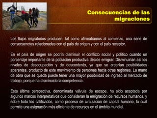 Los flujos migratorios producen, tal como afirmábamos al comienzo, una serie de
consecuencias relacionadas con el país de origen y con el país receptor.
En el país de origen se podría disminuir el conflicto social y político cuando un
porcentaje importante de la población productiva decide emigrar. Disminuirían así los
niveles de desocupación y de descontento, ya que se crearían posibilidades
aparentes, producto de este movimiento de personas hacia otras regiones. La mano
de obra que se queda puede tener una mayor posibilidad de ingreso al mercado de
trabajo, porque ha disminuido la competencia.
Esta última perspectiva, denominada válvula de escape, ha sido aceptada por
algunos marcos interpretativos que consideran la emigración de recursos humanos, y
sobre todo los calificados, como proceso de circulación de capital humano, lo cual
permite una asignación más eficiente de recursos en el ámbito mundial.
Consecuencias de las
migraciones
 