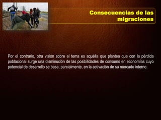 Por el contrario, otra visión sobre el tema es aquélla que plantea que con la pérdida
poblacional surge una disminución de las posibilidades de consumo en economías cuyo
potencial de desarrollo se basa, parcialmente, en la activación de su mercado interno.
Consecuencias de las
migraciones
 