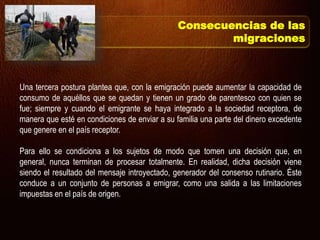 Una tercera postura plantea que, con la emigración puede aumentar la capacidad de
consumo de aquéllos que se quedan y tienen un grado de parentesco con quien se
fue; siempre y cuando el emigrante se haya integrado a la sociedad receptora, de
manera que esté en condiciones de enviar a su familia una parte del dinero excedente
que genere en el país receptor.
Para ello se condiciona a los sujetos de modo que tomen una decisión que, en
general, nunca terminan de procesar totalmente. En realidad, dicha decisión viene
siendo el resultado del mensaje introyectado, generador del consenso rutinario. Éste
conduce a un conjunto de personas a emigrar, como una salida a las limitaciones
impuestas en el país de origen.
Consecuencias de las
migraciones
 