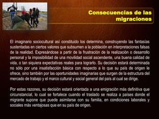 El imaginario sociocultural así constituido los determina, construyendo las fantasías
sustentadas en ciertos valores que subsumen a la población en interpretaciones falsas
de la realidad. Expresándose a partir de la frustración de la realización o desarrollo
personal y la imposibilidad de una movilidad social ascendente, una buena calidad de
vida, o tan siquiera expectativas reales para lograrlo. Su decisión estará determinada
no sólo por una insatisfacción básica con respecto a lo que su país de origen le
ofrece, sino también por las oportunidades imaginarias que surgen de la estructura del
mercado de trabajo y el marco cultural y social general del país al cual se dirige.
Por estas razones, su decisión estará orientada a una emigración más definitiva que
circunstancial, lo cual se fortalece cuando el traslado se realiza a países donde el
migrante supone que puede asimilarse con su familia, en condiciones laborales y
sociales más ventajosas que en su país de origen.
Consecuencias de las
migraciones
 
