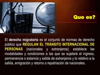 Que es?
El derecho migratorio es el conjunto de normas de derecho
público que REGULAN EL TRÁNSITO INTERNACIONAL DE
PERSONAS (nacionales y extranjeros); establece las
modalidades y condiciones a las que se sujetará el ingreso,
permanencia o estancia y salida de extranjeros y lo relativo a la
salida, emigración y retorno o repatriación de nacionales.
 