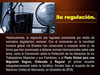 Su regulación.
Históricamente, la migración era regulada únicamente por medio de
normativa (legislación) nacional. Con el incremento en la movilidad
humana global, los Estados han comenzado a cooperar entre sí, de
forma que han comenzado a dictarse normas internacionales sobre este
tema, como la Convención sobre la Protección de los Derechos de los
Trabajadores Migrantes y sus Familiares, o el Pacto Global para una
Migración Segura, Ordenada y Regular (el primer acuerdo
intergubernamental sobre la temática, firmado bajo el auspicio de las
Naciones Unidas en Marruecos, en diciembre de 2018).
 