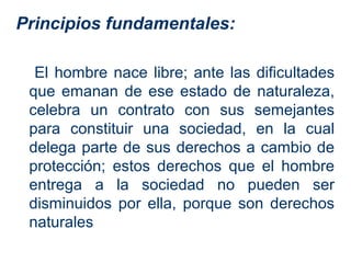 Principios fundamentales:

  El hombre nace libre; ante las dificultades
 que emanan de ese estado de naturaleza,
 celebra un contrato con sus semejantes
 para constituir una sociedad, en la cual
 delega parte de sus derechos a cambio de
 protección; estos derechos que el hombre
 entrega a la sociedad no pueden ser
 disminuidos por ella, porque son derechos
 naturales
 