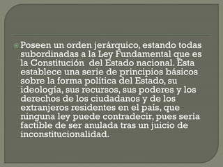  Poseen

un orden jerárquico, estando todas
subordinadas a la Ley Fundamental que es
la Constitución del Estado nacional. Ésta
establece una serie de principios básicos
sobre la forma política del Estado, su
ideología, sus recursos, sus poderes y los
derechos de los ciudadanos y de los
extranjeros residentes en el país, que
ninguna ley puede contradecir, pues sería
factible de ser anulada tras un juicio de
inconstitucionalidad.

 