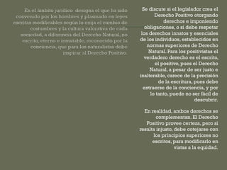 Se discute si el legislador crea el
Derecho Positivo otorgando
derechos e imponiendo
obligaciones, o si debe respetar
los derechos innatos y esenciales
de los individuos, establecidos en
normas superiores de Derecho
Natural. Para los positivistas el
verdadero derecho es el escrito,
el positivo, pues el Derecho
Natural, a pesar de ser justo e
inalterable, carece de la precisión
de la escritura, pues debe
extraerse de la conciencia, y por
lo tanto, puede no ser fácil de
descubrir.
En realidad, ambos derechos se
complementan. El Derecho
Positivo provee certeza, pero si
resulta injusto, debe cotejarse con
los principios superiores no
escritos, para modificarlo en
vistas a la equidad.

 