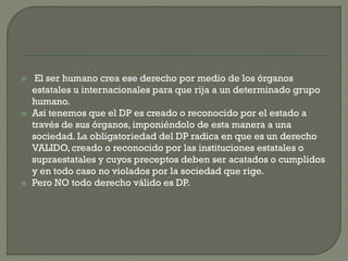 





El ser humano crea ese derecho por medio de los órganos
estatales u internacionales para que rija a un determinado grupo
humano.
Así tenemos que el DP es creado o reconocido por el estado a
través de sus órganos, imponiéndolo de esta manera a una
sociedad. La obligatoriedad del DP radica en que es un derecho
VALIDO, creado o reconocido por las instituciones estatales o
supraestatales y cuyos preceptos deben ser acatados o cumplidos
y en todo caso no violados por la sociedad que rige.
Pero NO todo derecho válido es DP.

 