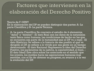 Teoría de F. GENY
En la elaboración del DP se pueden distinguir dos partes: A- La
parte Científica; y B- La parte Técnica.


A- La parte Científica: Se concreta al estudio de 4 elementos,
"datos" o "donées": -El dato Real: son los datos de la naturaleza
tanto física como humana, las condiciones de hecho en las que
se encuentra esa parte de la humanidad que el DP va a regir. -El
dato Histórico: Se refiere a la historia de ese pueblo al que va
dirigido el DP, se refiere a lo vivido por esa gente en un tiempo
determinado. -El dato Racional: Representa la idea del Derecho
Positivo, los parámetros de la justicia, la equitatividad, el bien. El dato Ideal: Este obra sobre los anteriores en el sentido que
los orienta, los moldea hacia las aspiraciones humanas mas
sentidas, con el fin de obtener su progreso, su avance y a la vez
la evolución del DP.

 