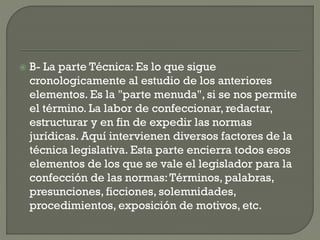 

B- La parte Técnica: Es lo que sigue
cronologicamente al estudio de los anteriores
elementos. Es la "parte menuda", si se nos permite
el término. La labor de confeccionar, redactar,
estructurar y en fin de expedir las normas
jurídicas. Aquí intervienen diversos factores de la
técnica legislativa. Esta parte encierra todos esos
elementos de los que se vale el legislador para la
confección de las normas: Términos, palabras,
presunciones, ficciones, solemnidades,
procedimientos, exposición de motivos, etc.

 