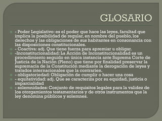 








- Poder Legislativo: es el poder que hace las leyes, facultad que
implica la posibilidad de regular, en nombre del pueblo, los
derechos y las obligaciones de sus habitantes en consonancia con
las disposiciones constitucionales.
- Coactiva: adj. Que tiene fuerza para apremiar u obligar.
-Inconstitucionalidad: La Acción de Inconstitucionalidad es un
procedimiento seguido en única instancia ante Suprema Corte de
Justicia de la Nación (Pleno) que tiene por finalidad preservar la
supremacía de la Constitución mediante la derogación de leyes y
tratados internacionales que la contraríen.
- obligatoriedad: Obligación de cumplir o hacer una cosa
- equitatividad: adj. Que se caracteriza por su equidad, justicia o
imparcialidad
- solemnidades: Conjunto de requisitos legales para la validez de
los otorgamientos testamentarios y de otros instrumentos que la
ley denomina públicos y solemnes.

 