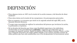  Para algunos inicia en 1857 con la teoría de la acción romana y del derecho de obrar
moderno”.
 Para otros inicia con la teoría de las excepciones y los presupuestos procesales.
 Pero se asegura y se reconoce que inició en la segunda mitad del siglo XIX, con la
llamada Escuela Alemana.
 Y surge como necesidad de explicar la naturaleza del proceso que involucra la acción,
la pretensión y el proceso.
 Es la división del derecho que tiene como finalidad supervisar a los individuos
involucrados en los procedimientos judiciales y organizar los tribunales que se
encargan de impartir justicia. Según lo explica el Doctor Mario Gazaíno Vitero, se dice
que el derecho procesal es de orden público debido a que incluye aquellas normas de
orden público que han sido establecidas con el fin de garantizar la conveniencia social.
 