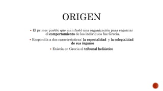  El primer pueblo que manifestó una organización para enjuiciar
el comportamiento de los individuos fue Grecia.
 Respondía a dos características: la especialidad y la colegialidad
de sus órganos
 Existía en Grecia el tribunal heliástico
 