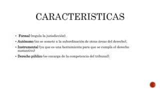  Formal (regula la jurisdicción).
 Autónomo (no se somete a la subordinación de otras áreas del derecho),
 Instrumental (ya que es una herramienta para que se cumpla el derecho
sustantivo)
 Derecho público (se encarga de la competencia del tribunal).
 