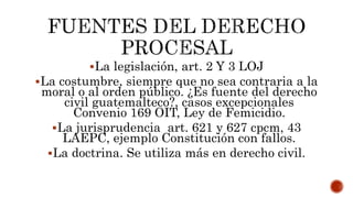 La legislación, art. 2 Y 3 LOJ
La costumbre, siempre que no sea contraria a la
moral o al orden público. ¿Es fuente del derecho
civil guatemalteco?, casos excepcionales
Convenio 169 OIT, Ley de Femicidio.
La jurisprudencia art. 621 y 627 cpcm, 43
LAEPC, ejemplo Constitución con fallos.
La doctrina. Se utiliza más en derecho civil.
 