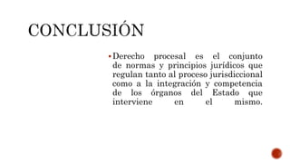 Derecho procesal es el conjunto
de normas y principios jurídicos que
regulan tanto al proceso jurisdiccional
como a la integración y competencia
de los órganos del Estado que
interviene en el mismo.
 