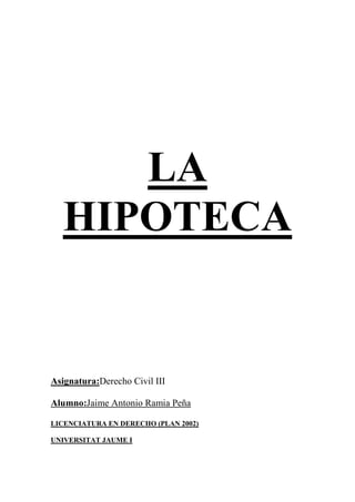 LA
HIPOTECA
Asignatura:Derecho Civil III
Alumno:Jaime Antonio Ramia Peña
LICENCIATURA EN DERECHO (PLAN 2002)
UNIVERSITAT JAUME I
 