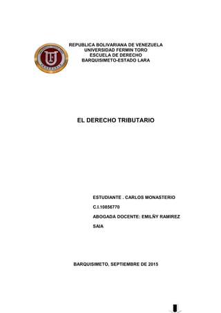 REPUBLICA BOLIVARIANA DE VENEZUELA
UNIVERSIDAD FERMIN TORO
ESCUELA DE DERECHO
BARQUISIMETO-ESTADO LARA
EL DERECHO TRIBUTARIO
ESTUDIANTE . CARLOS MONASTERIO
C.I.10856770
ABOGADA DOCENTE: EMILÑY RAMIREZ
SAIA
BARQUISIMETO, SEPTIEMBRE DE 2015
 