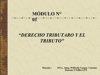 MÓDULO N°
    01


“DERECHO TRIBUTARO Y EL
       TRIBUTO”




        Docente :   MTA. Abog. Wilfredo Vargas Cancino
                          Docente UNJBG-UPT
 