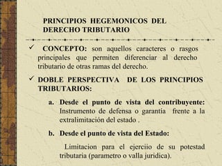 PRINCIPIOS HEGEMONICOS DEL
     DERECHO TRIBUTARIO

     CONCEPTO: son aquellos caracteres o rasgos
    principales que permiten diferenciar al derecho
    tributario de otras ramas del derecho.
 DOBLE PERSPECTIVA            DE LOS PRINCIPIOS
  TRIBUTARIOS:
       a. Desde el punto de vista del contribuyente:
          Instrumento de defensa o garantía frente a la
          extralimitación del estado .
       b. Desde el punto de vista del Estado:
            Limitacion para el ejerciio de su potestad
          tributaria (parametro o valla juridica).
 