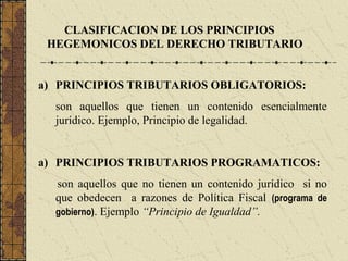 CLASIFICACION DE LOS PRINCIPIOS
 HEGEMONICOS DEL DERECHO TRIBUTARIO


a) PRINCIPIOS TRIBUTARIOS OBLIGATORIOS:
  son aquellos que tienen un contenido esencialmente
  jurídico. Ejemplo, Principio de legalidad.


a) PRINCIPIOS TRIBUTARIOS PROGRAMATICOS:
  son aquellos que no tienen un contenido jurídico si no
  que obedecen a razones de Política Fiscal (programa de
  gobierno). Ejemplo “Principio de Igualdad”.
 