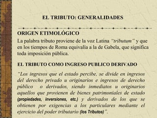 EL TRIBUTO: GENERALIDADES


ORIGEN ETIMOLÓGICO
La palabra tributo proviene de la voz Latina “tributum” y que
en los tiempos de Roma equivalía a la de Gabela, que significa
toda imposición pública.

EL TRIBUTO COMO INGRESO PUBLICO DERIVADO

“Los ingresos que el estado percibe, se divide en ingresos
del derecho privado u originarios e ingresos de derecho
público o derivados, siendo inmediatos u originarios
aquellos que provienen de bienes patrimoniales de estado
(propiedades, inversiones, etc.) y derivados de los que se
obtienen por exigencias a los particulares mediante el
ejercicio del poder tributario (los Tributos)”.
 