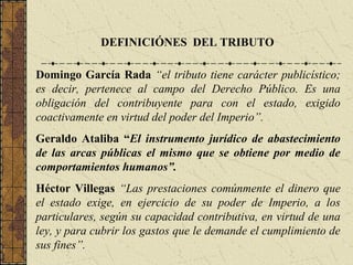DEFINICIÓNES DEL TRIBUTO

Domingo García Rada “el tributo tiene carácter publicístico;
es decir, pertenece al campo del Derecho Público. Es una
obligación del contribuyente para con el estado, exigido
coactivamente en virtud del poder del Imperio”.
Geraldo Ataliba “El instrumento jurídico de abastecimiento
de las arcas públicas el mismo que se obtiene por medio de
comportamientos humanos”.
Héctor Villegas “Las prestaciones comúnmente el dinero que
el estado exige, en ejercicio de su poder de Imperio, a los
particulares, según su capacidad contributiva, en virtud de una
ley, y para cubrir los gastos que le demande el cumplimiento de
sus fines”.
 