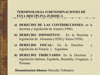 TERMINOLOGIA O DENOMINACIONES DE
 ESTA DISCIPLINA JURIDICA

a) DERECHO DE LAS CONTRIBUCIONES: en la
   doctrina y legislación de Austria (1906).
b) DERECHO IMPOSITIVO:              En la Doctrina y
   legislación de Alemania (1920) y Suiza (1926).
c) DERECHO FISCAL: En la Doctrina                     y
   legislación de Francia y Argentina.
d) DERECHO TRIBUTARIO: En la Doctrina y
   legislación Italiana, Española, Brasileña, Uruguaya y
   Peruana.

Denominacion Idonea: Derecho Tributario
 