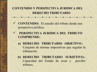 CONTENIDO Y PERSPECTIVA JURIDICA DEL
         DERECHO TRIBUTARIO


 CONTENIDO: El estudio del tributo desde una
  perspectiva jurídica,
   PERSPECTIVA JURIDICA DEL TRIBUTO
    COMPRENDE:

    a) DERECHO TRIBUTARIO OBJETIVO.-
       Conjunto de normas impositivas que regulan la
       tributación.
    b) DERECHO TRIBUTARIO SUBJETIVO.-
       Capacidad del Estado de crear y percibir
       tributos.
 