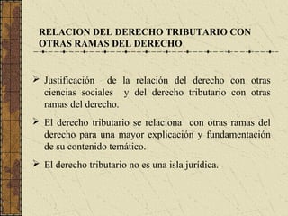 RELACION DEL DERECHO TRIBUTARIO CON
 OTRAS RAMAS DEL DERECHO


 Justificación de la relación del derecho con otras
  ciencias sociales y del derecho tributario con otras
  ramas del derecho.
 El derecho tributario se relaciona con otras ramas del
  derecho para una mayor explicación y fundamentación
  de su contenido temático.
 El derecho tributario no es una isla jurídica.
 