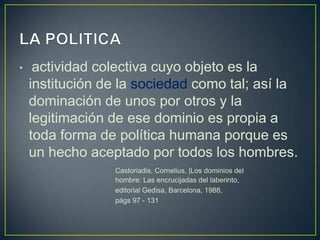 •

actividad colectiva cuyo objeto es la
institución de la sociedad como tal; así la
dominación de unos por otros y la
legitimación de ese dominio es propia a
toda forma de política humana porque es
un hecho aceptado por todos los hombres.
Castoriadis, Cornelius, |Los dominios del
hombre: Las encrucijadas del laberinto,
editorial Gedisa, Barcelona, 1988,
págs 97 - 131

 