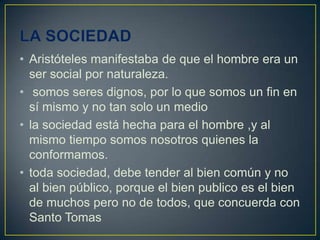 • Aristóteles manifestaba de que el hombre era un
ser social por naturaleza.
• somos seres dignos, por lo que somos un fin en
sí mismo y no tan solo un medio
• la sociedad está hecha para el hombre ,y al
mismo tiempo somos nosotros quienes la
conformamos.
• toda sociedad, debe tender al bien común y no
al bien público, porque el bien publico es el bien
de muchos pero no de todos, que concuerda con
Santo Tomas

 