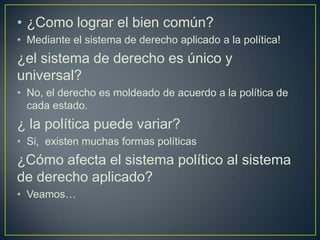 • ¿Como lograr el bien común?
• Mediante el sistema de derecho aplicado a la política!

¿el sistema de derecho es único y
universal?
• No, el derecho es moldeado de acuerdo a la política de
cada estado.

¿ la política puede variar?
• Si, existen muchas formas políticas

¿Cómo afecta el sistema político al sistema
de derecho aplicado?
• Veamos…

 